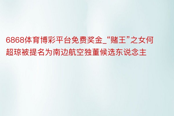 6868体育博彩平台免费奖金_“赌王”之女何超琼被提名为南边航空独董候选东说念主