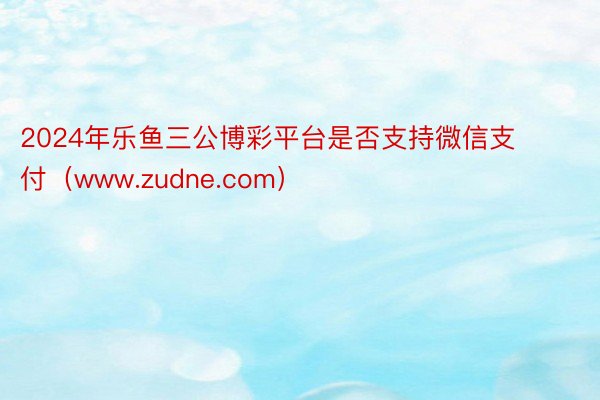 2024年乐鱼三公博彩平台是否支持微信支付（www.zudne.com）