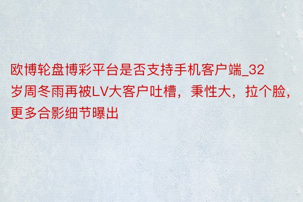 欧博轮盘博彩平台是否支持手机客户端_32岁周冬雨再被LV大客户吐槽，秉性大，拉个脸，更多合影细节曝出