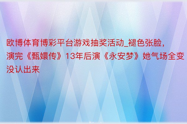 欧博体育博彩平台游戏抽奖活动_褪色张脸，演完《甄嬛传》13年后演《永安梦》她气场全变没认出来