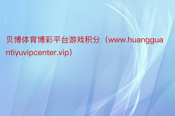 贝博体育博彩平台游戏积分（www.huangguantiyuvipcenter.vip）