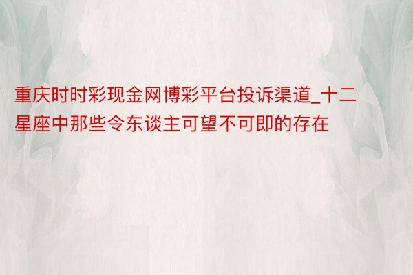 重庆时时彩现金网博彩平台投诉渠道_十二星座中那些令东谈主可望不可即的存在