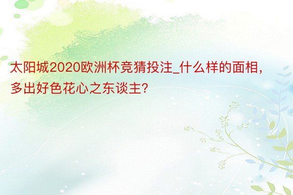 太阳城2020欧洲杯竞猜投注_什么样的面相，多出好色花心之东谈主？