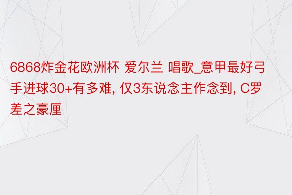 6868炸金花欧洲杯 爱尔兰 唱歌_意甲最好弓手进球30+有多难， 仅3东说念主作念到， C罗差之豪厘