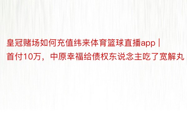 皇冠赌场如何充值纬来体育篮球直播app | 首付10万，中原幸福给债权东说念主吃了宽解丸