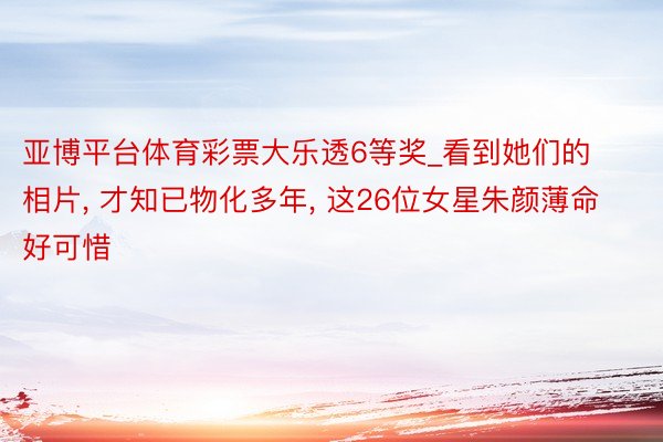 亚博平台体育彩票大乐透6等奖_看到她们的相片, 才知已物化多年, 这26位女星朱颜薄命好可惜