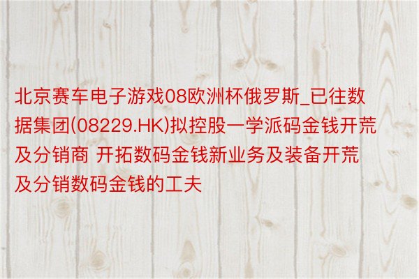 北京赛车电子游戏08欧洲杯俄罗斯_已往数据集团(08229.HK)拟控股一学派码金钱开荒及分销商 开拓数码金钱新业务及装备开荒及分销数码金钱的工夫