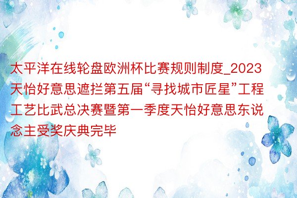 太平洋在线轮盘欧洲杯比赛规则制度_2023天怡好意思遮拦第五届“寻找城市匠星”工程工艺比武总决赛暨第一季度天怡好意思东说念主受奖庆典完毕