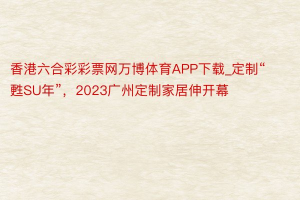 香港六合彩彩票网万博体育APP下载_定制“甦SU年”，2023广州定制家居伸开幕