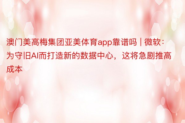 澳门美高梅集团亚美体育app靠谱吗 | 微软：为守旧AI而打造新的数据中心，这将急剧推高成本