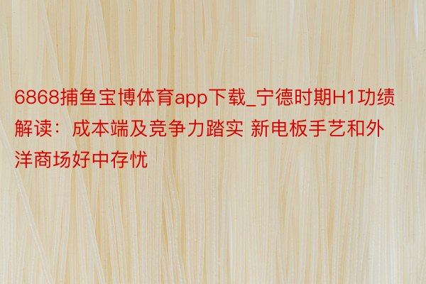 6868捕鱼宝博体育app下载_宁德时期H1功绩解读：成本端及竞争力踏实 新电板手艺和外洋商场好中存忧