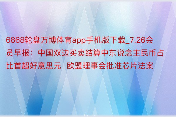 6868轮盘万博体育app手机版下载_7.26会员早报：中国双边买卖结算中东说念主民币占比首超好意思元  欧盟理事会批准芯片法案