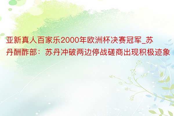 亚新真人百家乐2000年欧洲杯决赛冠军_苏丹酬酢部：苏丹冲破两边停战磋商出现积极迹象