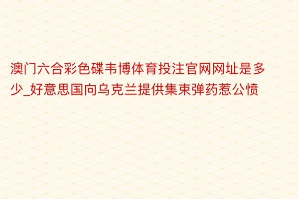 澳门六合彩色碟韦博体育投注官网网址是多少_好意思国向乌克兰提供集束弹药惹公愤