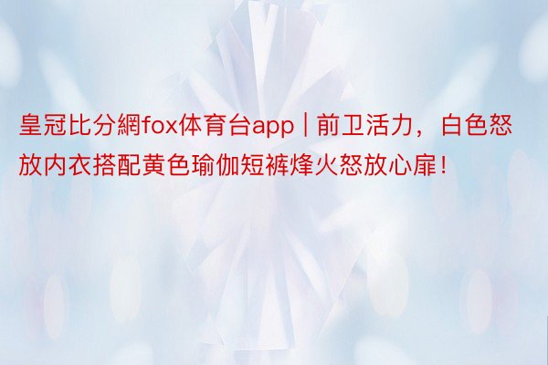 皇冠比分網fox体育台app | 前卫活力，白色怒放内衣搭配黄色瑜伽短裤烽火怒放心扉！