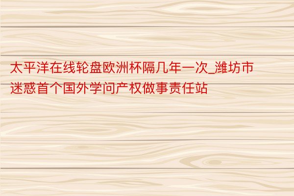 太平洋在线轮盘欧洲杯隔几年一次_潍坊市迷惑首个国外学问产权做事责任站