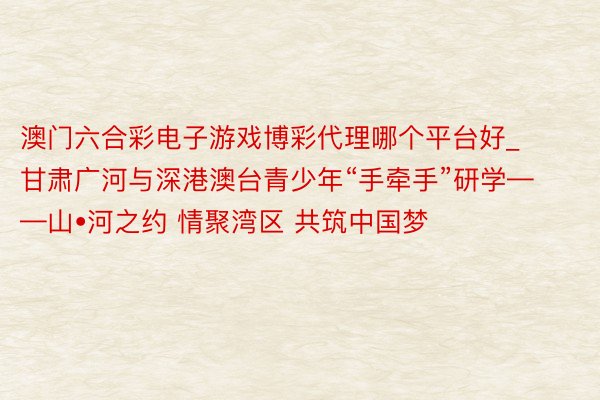 澳门六合彩电子游戏博彩代理哪个平台好_甘肃广河与深港澳台青少年“手牵手”研学——山•河之约 情聚湾区 共筑中国梦