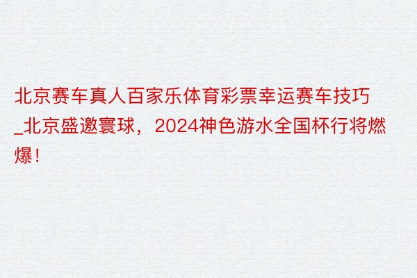 北京赛车真人百家乐体育彩票幸运赛车技巧_北京盛邀寰球，2024神色游水全国杯行将燃爆！