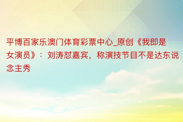 平博百家乐澳门体育彩票中心_原创《我即是女演员》：刘涛怼嘉宾，称演技节目不是达东说念主秀