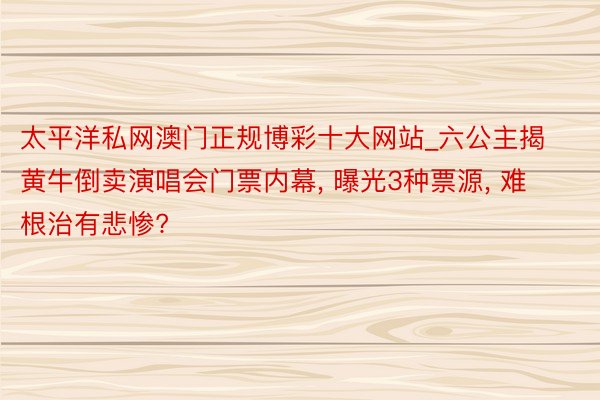 太平洋私网澳门正规博彩十大网站_六公主揭黄牛倒卖演唱会门票内幕, 曝光3种票源, 难根治有悲惨?