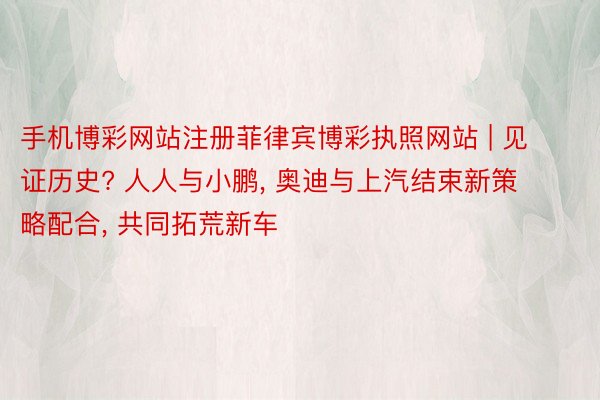 手机博彩网站注册菲律宾博彩执照网站 | 见证历史? 人人与小鹏， 奥迪与上汽结束新策略配合， 共同拓荒新车