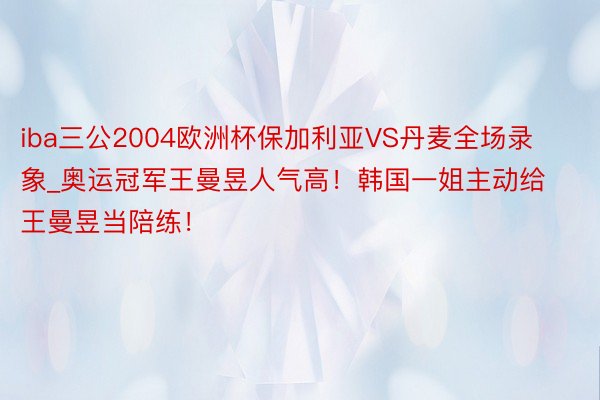 iba三公2004欧洲杯保加利亚VS丹麦全场录象_奥运冠军王曼昱人气高！韩国一姐主动给王曼昱当陪练！