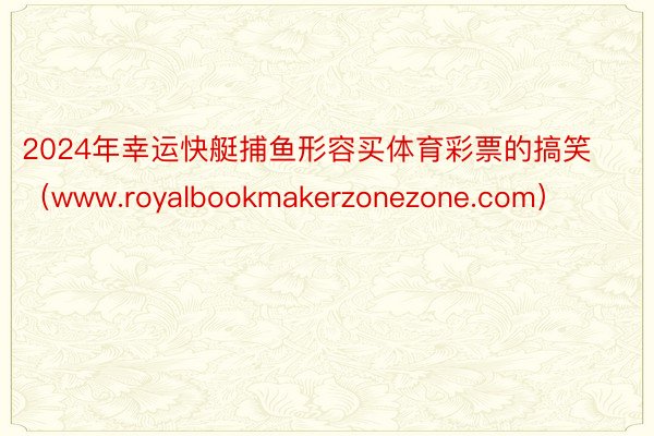 2024年幸运快艇捕鱼形容买体育彩票的搞笑（www.royalbookmakerzonezone.com）
