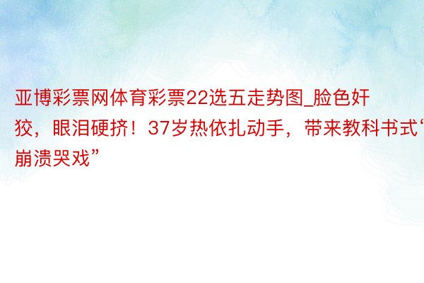 亚博彩票网体育彩票22选五走势图_脸色奸狡，眼泪硬挤！37岁热依扎动手，带来教科书式“崩溃哭戏”