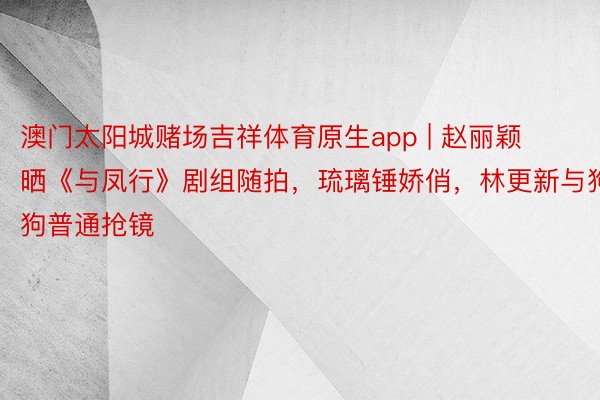 澳门太阳城赌场吉祥体育原生app | 赵丽颖晒《与凤行》剧组随拍，琉璃锤娇俏，林更新与狗狗普通抢镜