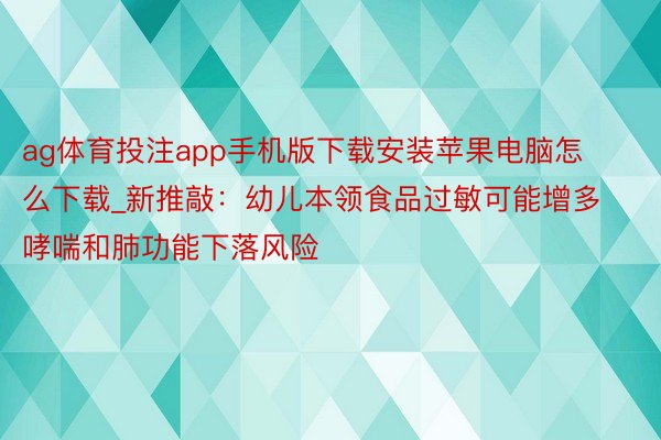 ag体育投注app手机版下载安装苹果电脑怎么下载_新推敲：幼儿本领食品过敏可能增多哮喘和肺功能下落风险