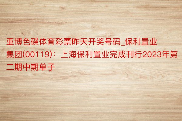 亚博色碟体育彩票昨天开奖号码_保利置业集团(00119)：上海保利置业完成刊行2023年第二期中期单子