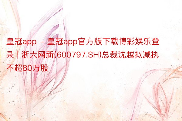 皇冠app - 皇冠app官方版下载博彩娱乐登录 | 浙大网新(600797.SH)总裁沈越拟减执不超80万股