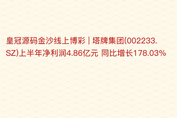 皇冠源码金沙线上博彩 | 塔牌集团(002233.SZ)上半年净利润4.86亿元 同比增长178.03%