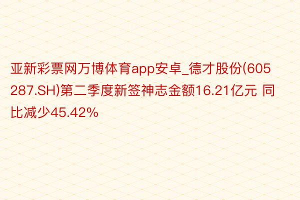 亚新彩票网万博体育app安卓_德才股份(605287.SH)第二季度新签神志金额16.21亿元 同比减少45.42%