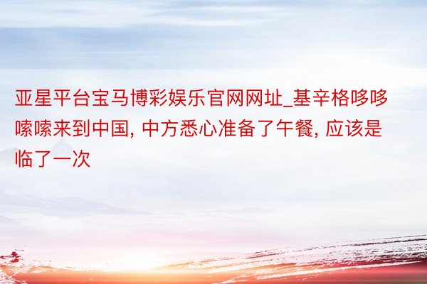 亚星平台宝马博彩娱乐官网网址_基辛格哆哆嗦嗦来到中国， 中方悉心准备了午餐， 应该是临了一次