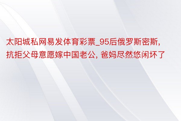 太阳城私网易发体育彩票_95后俄罗斯密斯, 抗拒父母意愿嫁中国老公, 爸妈尽然悠闲坏了