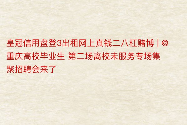 皇冠信用盘登3出租网上真钱二八杠赌博 | @重庆高校毕业生 第二场离校未服务专场集聚招聘会来了