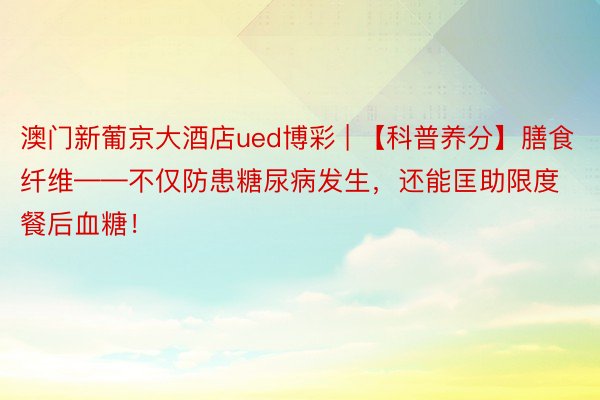 澳门新葡京大酒店ued博彩 | 【科普养分】膳食纤维——不仅防患糖尿病发生，还能匡助限度餐后血糖！