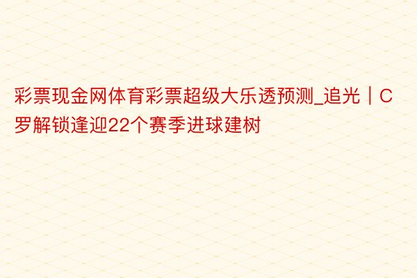 彩票现金网体育彩票超级大乐透预测_追光｜C罗解锁逢迎22个赛季进球建树