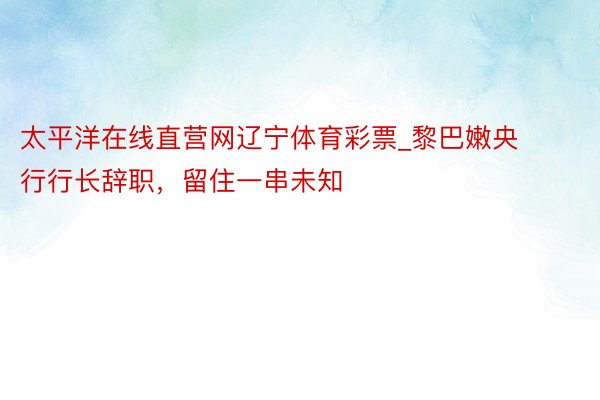 太平洋在线直营网辽宁体育彩票_黎巴嫩央行行长辞职，留住一串未知