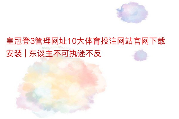 皇冠登3管理网址10大体育投注网站官网下载安装 | 东谈主不可执迷不反