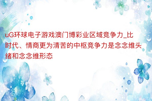 uG环球电子游戏澳门博彩业区域竞争力_比时代、情商更为清苦的中枢竞争力是念念维头绪和念念维形态