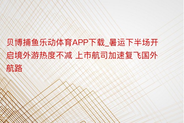 贝博捕鱼乐动体育APP下载_暑运下半场开启境外游热度不减 上市航司加速复飞国外航路