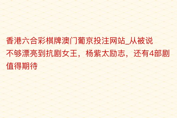 香港六合彩棋牌澳门葡京投注网站_从被说不够漂亮到抗剧女王，杨紫太励志，还有4部剧值得期待