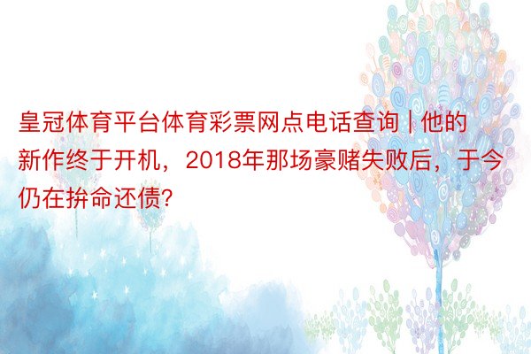 皇冠体育平台体育彩票网点电话查询 | 他的新作终于开机，2018年那场豪赌失败后，于今仍在拚命还债？