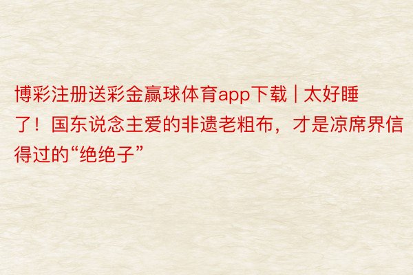 博彩注册送彩金赢球体育app下载 | 太好睡了！国东说念主爱的非遗老粗布，才是凉席界信得过的“绝绝子”