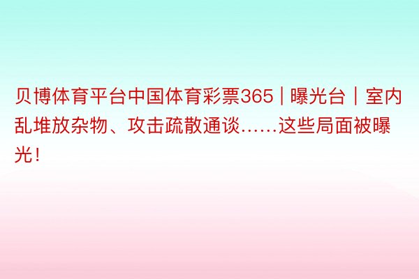 贝博体育平台中国体育彩票365 | 曝光台｜室内乱堆放杂物、攻击疏散通谈……这些局面被曝光！