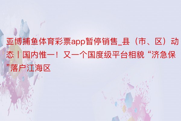 亚博捕鱼体育彩票app暂停销售_县（市、区）动态丨国内惟一！又一个国度级平台相貌 “济急保”落户江海区