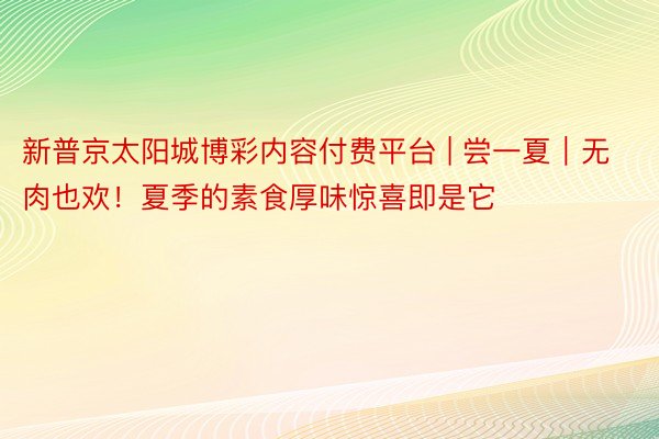 新普京太阳城博彩内容付费平台 | 尝一夏｜无肉也欢！夏季的素食厚味惊喜即是它