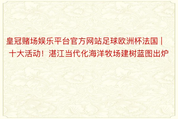 皇冠赌场娱乐平台官方网站足球欧洲杯法国 | 十大活动！湛江当代化海洋牧场建树蓝图出炉